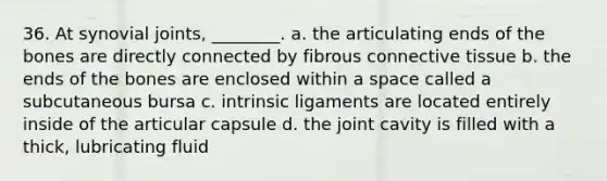 36. At synovial joints, ________. a. the articulating ends of the bones are directly connected by fibrous <a href='https://www.questionai.com/knowledge/kYDr0DHyc8-connective-tissue' class='anchor-knowledge'>connective tissue</a> b. the ends of the bones are enclosed within a space called a subcutaneous bursa c. intrinsic ligaments are located entirely inside of the articular capsule d. the joint cavity is filled with a thick, lubricating fluid