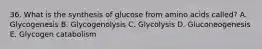 36. What is the synthesis of glucose from amino acids called? A. Glycogenesis B. Glycogenolysis C. Glycolysis D. Gluconeogenesis E. Glycogen catabolism