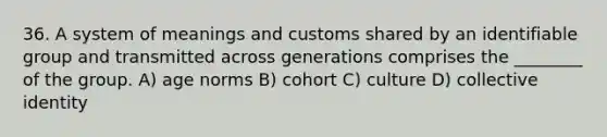 36. A system of meanings and customs shared by an identifiable group and transmitted across generations comprises the ________ of the group. A) age norms B) cohort C) culture D) collective identity