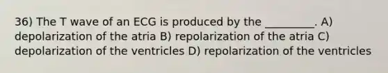 36) The T wave of an ECG is produced by the _________. A) depolarization of the atria B) repolarization of the atria C) depolarization of the ventricles D) repolarization of the ventricles