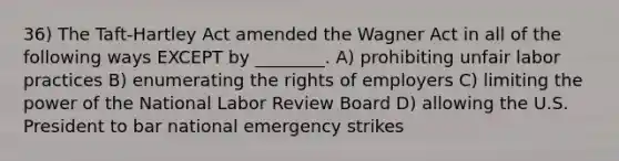 36) The Taft-Hartley Act amended the Wagner Act in all of the following ways EXCEPT by ________. A) prohibiting unfair labor practices B) enumerating the rights of employers C) limiting the power of the National Labor Review Board D) allowing the U.S. President to bar national emergency strikes