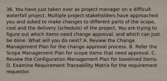 36. You have just taken over as project manager on a difficult waterfall project. Multiple project stakeholders have approached you and asked to make changes to different parts of the scope, cost and the delivery (schedule) of the project. You are trying to figure out which items need change approval, and which can just be done. What will you do next? A. Review the Change Management Plan for the change approval process. B. Refer the Scope Management Plan for scope items that need approval. C. Review the Configuration Management Plan for baselined items. D. Examine Requirement Traceability Matrix for the requirement requestor.