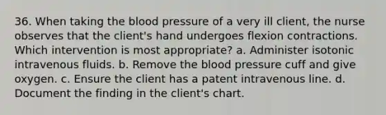 36. When taking the blood pressure of a very ill client, the nurse observes that the client's hand undergoes flexion contractions. Which intervention is most appropriate? a. Administer isotonic intravenous fluids. b. Remove the blood pressure cuff and give oxygen. c. Ensure the client has a patent intravenous line. d. Document the finding in the client's chart.