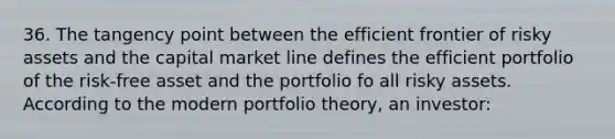 36. The tangency point between the efficient frontier of risky assets and the capital market line defines the efficient portfolio of the risk-free asset and the portfolio fo all risky assets. According to the modern portfolio theory, an investor: