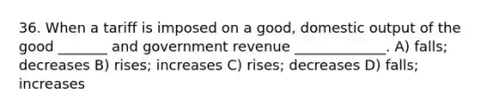 36. When a tariff is imposed on a good, domestic output of the good _______ and government revenue _____________. A) falls; decreases B) rises; increases C) rises; decreases D) falls; increases