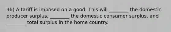 36) A tariff is imposed on a good. This will ________ the domestic producer surplus, ________ the domestic consumer surplus, and ________ total surplus in the home country.