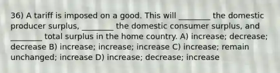 36) A tariff is imposed on a good. This will ________ the domestic producer surplus, ________ the domestic consumer surplus, and ________ total surplus in the home country. A) increase; decrease; decrease B) increase; increase; increase C) increase; remain unchanged; increase D) increase; decrease; increase