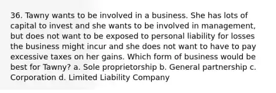 36. Tawny wants to be involved in a business. She has lots of capital to invest and she wants to be involved in management, but does not want to be exposed to personal liability for losses the business might incur and she does not want to have to pay excessive taxes on her gains. Which form of business would be best for Tawny? a. Sole proprietorship b. General partnership c. Corporation d. Limited Liability Company