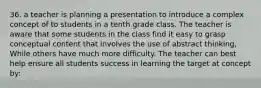 36. a teacher is planning a presentation to introduce a complex concept of to students in a tenth grade class. The teacher is aware that some students in the class find it easy to grasp conceptual content that involves the use of abstract thinking, While others have much more difficulty. The teacher can best help ensure all students success in learning the target at concept by: