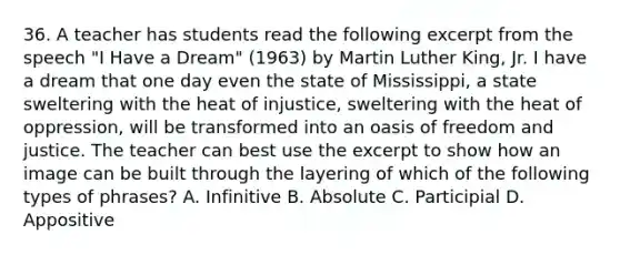 36. A teacher has students read the following excerpt from the speech "I Have a Dream" (1963) by Martin Luther King, Jr. I have a dream that one day even the state of Mississippi, a state sweltering with the heat of injustice, sweltering with the heat of oppression, will be transformed into an oasis of freedom and justice. The teacher can best use the excerpt to show how an image can be built through the layering of which of the following types of phrases? A. Infinitive B. Absolute C. Participial D. Appositive