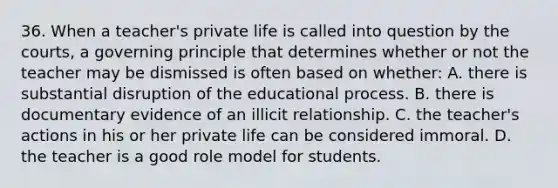 36. When a teacher's private life is called into question by the courts, a governing principle that determines whether or not the teacher may be dismissed is often based on whether: A. there is substantial disruption of the educational process. B. there is documentary evidence of an illicit relationship. C. the teacher's actions in his or her private life can be considered immoral. D. the teacher is a good role model for students.