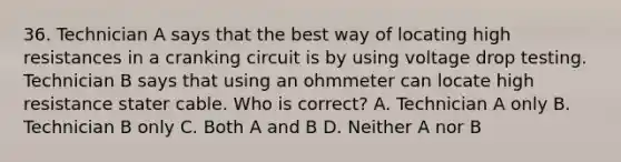 36. Technician A says that the best way of locating high resistances in a cranking circuit is by using voltage drop testing. Technician B says that using an ohmmeter can locate high resistance stater cable. Who is correct? A. Technician A only B. Technician B only C. Both A and B D. Neither A nor B