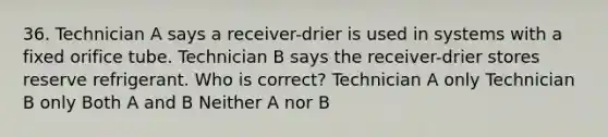 36. Technician A says a receiver-drier is used in systems with a fixed orifice tube. Technician B says the receiver-drier stores reserve refrigerant. Who is correct? Technician A only Technician B only Both A and B Neither A nor B