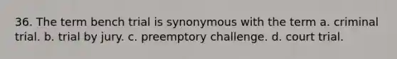 36. The term bench trial is synonymous with the term a. criminal trial. b. trial by jury. c. preemptory challenge. d. court trial.