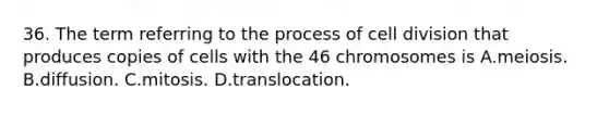 36. The term referring to the process of cell division that produces copies of cells with the 46 chromosomes is A.meiosis. B.diffusion. C.mitosis. D.translocation.