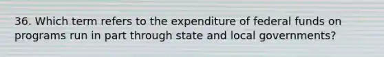 36. Which term refers to the expenditure of federal funds on programs run in part through state and local governments?