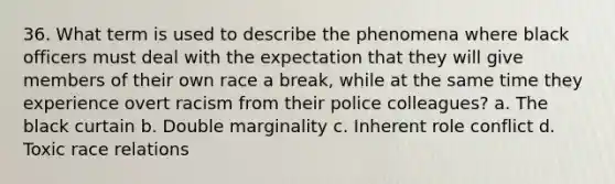 36. What term is used to describe the phenomena where black officers must deal with the expectation that they will give members of their own race a break, while at the same time they experience overt racism from their police colleagues? a. The black curtain b. Double marginality c. Inherent role conflict d. Toxic race relations