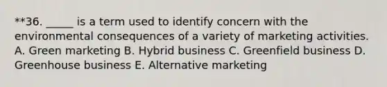 **36. _____ is a term used to identify concern with the environmental consequences of a variety of marketing activities. A. Green marketing B. Hybrid business C. Greenfield business D. Greenhouse business E. Alternative marketing