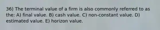 36) The terminal value of a firm is also commonly referred to as the: A) final value. B) cash value. C) non-constant value. D) estimated value. E) horizon value.