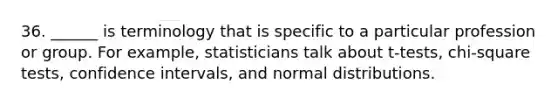 36. ______ is terminology that is specific to a particular profession or group. For example, statisticians talk about t-tests, chi-square tests, confidence intervals, and normal distributions.