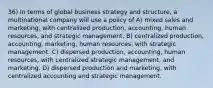 36) In terms of global business strategy and structure, a multinational company will use a policy of A) mixed sales and marketing, with centralized production, accounting, human resources, and strategic management. B) centralized production, accounting, marketing, human resources, with strategic management. C) dispersed production, accounting, human resources, with centralized strategic management, and marketing. D) dispersed production and marketing, with centralized accounting and strategic management.