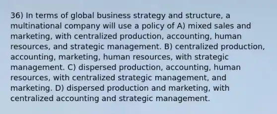 36) In terms of global business strategy and structure, a multinational company will use a policy of A) mixed sales and marketing, with centralized production, accounting, human resources, and strategic management. B) centralized production, accounting, marketing, human resources, with strategic management. C) dispersed production, accounting, human resources, with centralized strategic management, and marketing. D) dispersed production and marketing, with centralized accounting and strategic management.