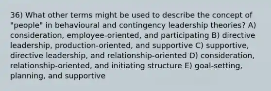 36) What other terms might be used to describe the concept of "people" in behavioural and contingency leadership theories? A) consideration, employee-oriented, and participating B) directive leadership, production-oriented, and supportive C) supportive, directive leadership, and relationship-oriented D) consideration, relationship-oriented, and initiating structure E) goal-setting, planning, and supportive