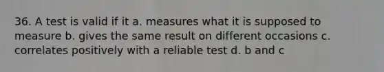 36. A test is valid if it a. measures what it is supposed to measure b. gives the same result on different occasions c. correlates positively with a reliable test d. b and c