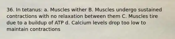 36. In tetanus: a. Muscles wither B. Muscles undergo sustained contractions with no relaxation between them C. Muscles tire due to a buildup of ATP d. Calcium levels drop too low to maintain contractions