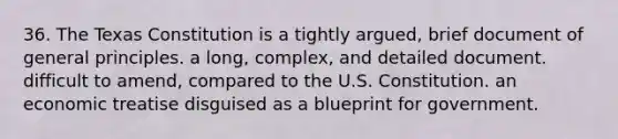 36. The Texas Constitution is a tightly argued, brief document of general principles. a long, complex, and detailed document. difficult to amend, compared to the U.S. Constitution. an economic treatise disguised as a blueprint for government.