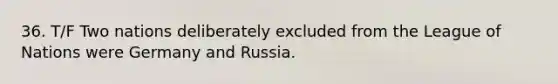 36. T/F Two nations deliberately excluded from the League of Nations were Germany and Russia.