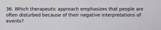 36. Which therapeutic approach emphasizes that people are often disturbed because of their negative interpretations of events?