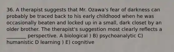 36. A therapist suggests that Mr. Ozawa's fear of darkness can probably be traced back to his early childhood when he was occasionally beaten and locked up in a small, dark closet by an older brother. The therapist's suggestion most clearly reflects a ________ perspective. A biological ) B) psychoanalytic C) humanistic D learning ) E) cognitive