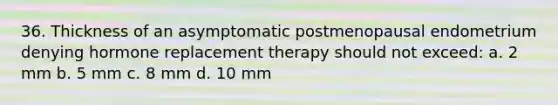 36. Thickness of an asymptomatic postmenopausal endometrium denying hormone replacement therapy should not exceed: a. 2 mm b. 5 mm c. 8 mm d. 10 mm