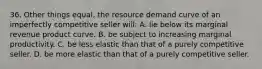 36. Other things equal, the resource demand curve of an imperfectly competitive seller will: A. lie below its marginal revenue product curve. B. be subject to increasing marginal productivity. C. be less elastic than that of a purely competitive seller. D. be more elastic than that of a purely competitive seller.