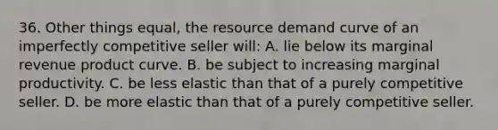 36. Other things equal, the resource demand curve of an imperfectly competitive seller will: A. lie below its marginal revenue product curve. B. be subject to increasing marginal productivity. C. be less elastic than that of a purely competitive seller. D. be more elastic than that of a purely competitive seller.