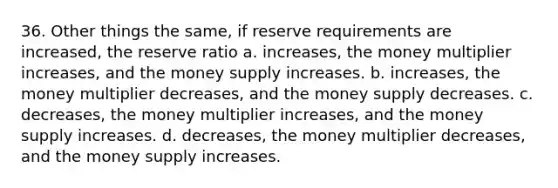 36. Other things the same, if reserve requirements are increased, the reserve ratio a. increases, the money multiplier increases, and the money supply increases. b. increases, the money multiplier decreases, and the money supply decreases. c. decreases, the money multiplier increases, and the money supply increases. d. decreases, the money multiplier decreases, and the money supply increases.