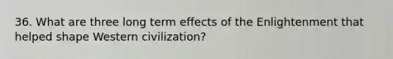 36. What are three long term effects of the Enlightenment that helped shape Western civilization?