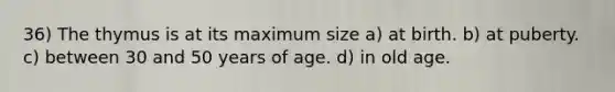 36) The thymus is at its maximum size a) at birth. b) at puberty. c) between 30 and 50 years of age. d) in old age.