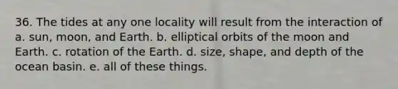 36. The tides at any one locality will result from the interaction of a. sun, moon, and Earth. b. elliptical orbits of the moon and Earth. c. rotation of the Earth. d. size, shape, and depth of the ocean basin. e. all of these things.