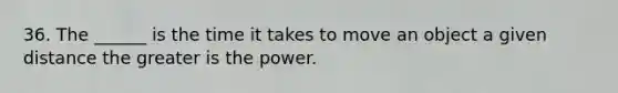 36. The ______ is the time it takes to move an object a given distance the greater is the power.