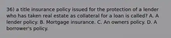 36) a title insurance policy issued for the protection of a lender who has taken real estate as collateral for a loan is called? A. A lender policy. B. Mortgage insurance. C. An owners policy. D. A borrower's policy.