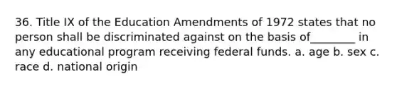 36. Title IX of the Education Amendments of 1972 states that no person shall be discriminated against on the basis of________ in any educational program receiving <a href='https://www.questionai.com/knowledge/kfLVB0NuSS-federal-funds' class='anchor-knowledge'>federal funds</a>. a. age b. sex c. race d. national origin