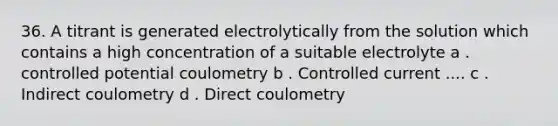 36. A titrant is generated electrolytically from the solution which contains a high concentration of a suitable electrolyte a . controlled potential coulometry b . Controlled current .... c . Indirect coulometry d . Direct coulometry