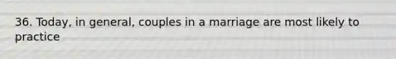 36. Today, in general, couples in a marriage are most likely to practice