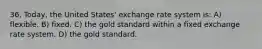 36. Today, the United States' exchange rate system is: A) flexible. B) fixed. C) the gold standard within a fixed exchange rate system. D) the gold standard.