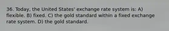 36. Today, the United States' exchange rate system is: A) flexible. B) fixed. C) the gold standard within a fixed exchange rate system. D) the gold standard.