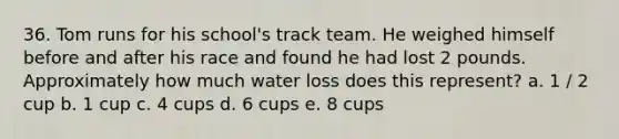 36. Tom runs for his school's track team. He weighed himself before and after his race and found he had lost 2 pounds. Approximately how much water loss does this represent? a. 1 / 2 cup b. 1 cup c. 4 cups d. 6 cups e. 8 cups