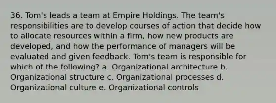 36. Tom's leads a team at Empire Holdings. The team's responsibilities are to develop courses of action that decide how to allocate resources within a firm, how new products are developed, and how the performance of managers will be evaluated and given feedback. Tom's team is responsible for which of the following? a. Organizational architecture b. Organizational structure c. Organizational processes d. Organizational culture e. Organizational controls