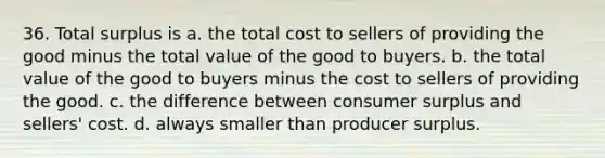 36. Total surplus is a. the total cost to sellers of providing the good minus the total value of the good to buyers. b. the total value of the good to buyers minus the cost to sellers of providing the good. c. the difference between consumer surplus and sellers' cost. d. always smaller than producer surplus.